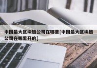 中国最大区块链公司在哪里[中国最大区块链公司在哪里开的]